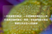 一手货源低价商品，一手货源低价商品怎么卖，打造高效盈利模式—独家一手货源与低价商品策略亿乐社区SUP货源站