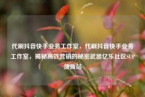 代刷抖音快手业务工作室，代刷抖音快手业务工作室，揭秘高效营销的秘密武器亿乐社区SUP货源站