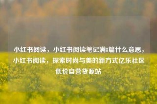 小红书阅读，小红书阅读笔记满8篇什么意思，小红书阅读，探索时尚与美的新方式亿乐社区低价自营货源站