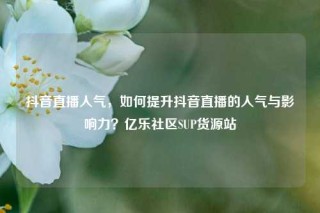 抖音直播人气，如何提升抖音直播的人气与影响力？亿乐社区SUP货源站