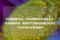 抖音直播放平台，抖音直播放平台抽成多少，抖音直播带货，新趋势下的商业机遇与挑战亿乐社区低价自营货源站