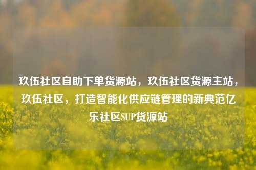 玖伍社区自助下单货源站，玖伍社区货源主站	，玖伍社区，打造智能化供应链管理的新典范亿乐社区SUP货源站  第1张