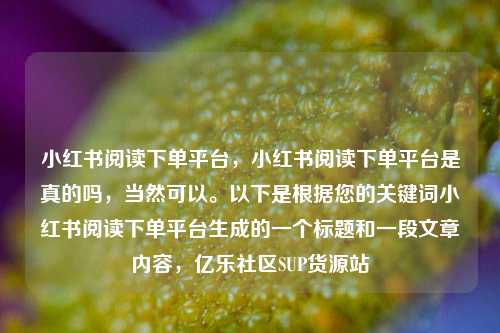 小红书阅读下单平台，小红书阅读下单平台是真的吗	，当然可以	。以下是根据您的关键词小红书阅读下单平台生成的一个标题和一段文章内容，亿乐社区SUP货源站  第1张