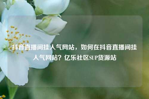 抖音直播间挂人气网站，如何在抖音直播间挂人气网站？亿乐社区SUP货源站  第1张