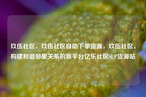 玖伍社区，玖伍社区自助下单货源，玖伍社区，构建和谐邻里关系的新平台亿乐社区SUP货源站  第1张