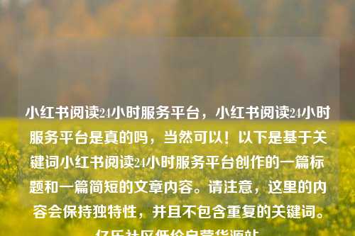 小红书阅读24小时服务平台	，小红书阅读24小时服务平台是真的吗，当然可以！以下是基于关键词小红书阅读24小时服务平台创作的一篇标题和一篇简短的文章内容。请注意，这里的内容会保持独特性	，并且不包含重复的关键词	。亿乐社区低价自营货源站  第1张