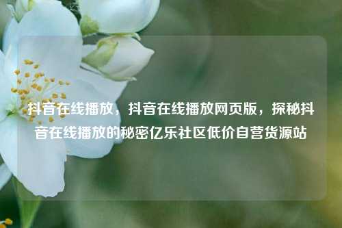 抖音在线播放	，抖音在线播放网页版，探秘抖音在线播放的秘密亿乐社区低价自营货源站  第1张
